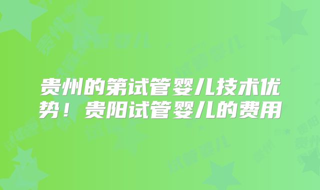 贵州的第试管婴儿技术优势！贵阳试管婴儿的费用