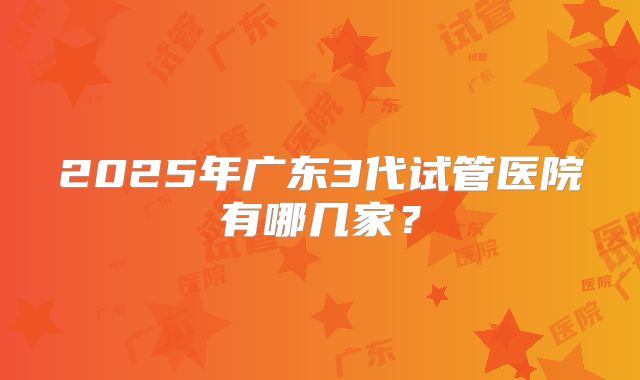 2025年广东3代试管医院有哪几家？