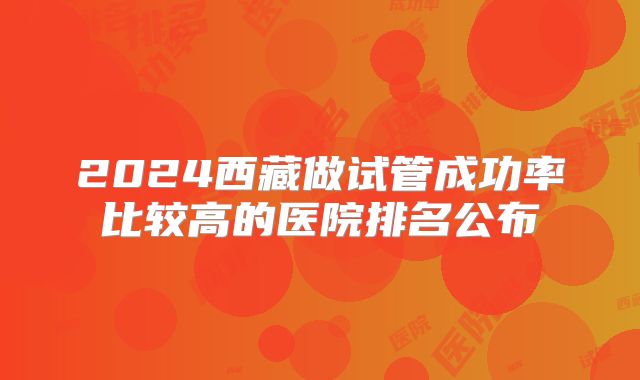 2024西藏做试管成功率比较高的医院排名公布