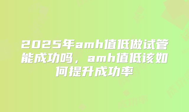 2025年amh值低做试管能成功吗，amh值低该如何提升成功率