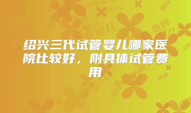绍兴三代试管婴儿哪家医院比较好,附具体试管费用