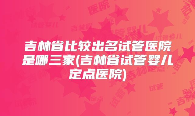 吉林省比较出名试管医院是哪三家(吉林省试管婴儿定点医院)