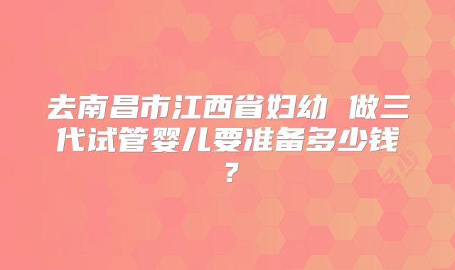 去南昌市江西省妇幼 做三代试管婴儿要准备多少钱?