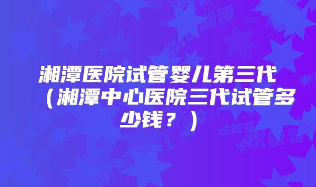 湘潭医院试管婴儿第三代（湘潭中心医院三代试管多少钱？）