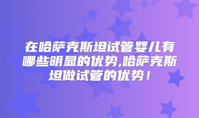在哈萨克斯坦试管婴儿有哪些明显的优势,哈萨克斯坦做试管的优势！