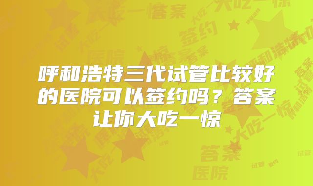 呼和浩特三代试管比较好的医院可以签约吗?答案让你大吃一惊
