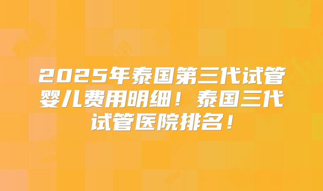 2025年泰国第三代试管婴儿费用明细！泰国三代试管医院排名！