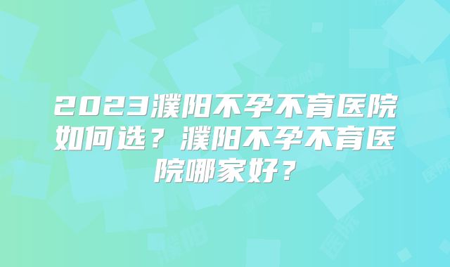 2023濮阳不孕不育医院如何选？濮阳不孕不育医院哪家好？