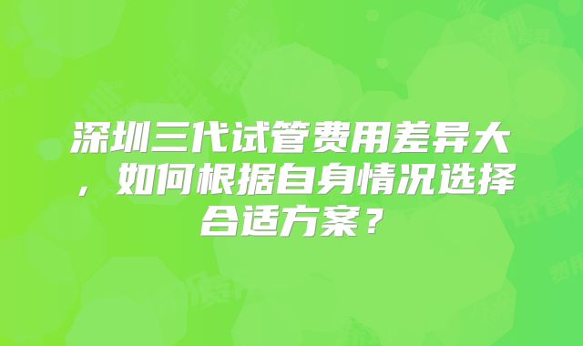 深圳三代试管费用差异大，如何根据自身情况选择合适方案？