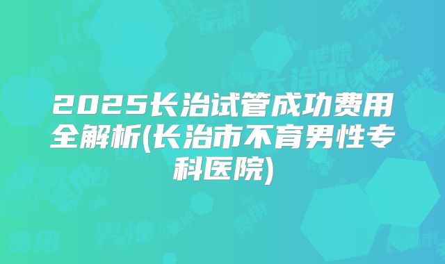 2025长治试管成功费用全解析(长治市不育男性专科医院)