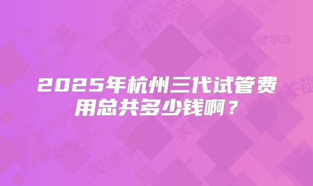2025年杭州三代试管费用总共多少钱啊？