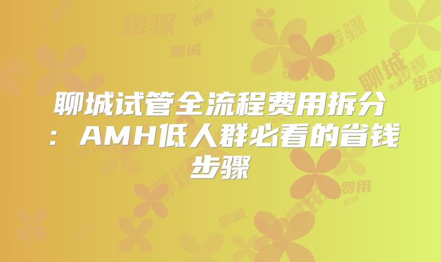 聊城试管全流程费用拆分：AMH低人群必看的省钱步骤