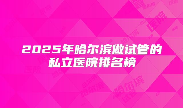 2025年哈尔滨做试管的私立医院排名榜