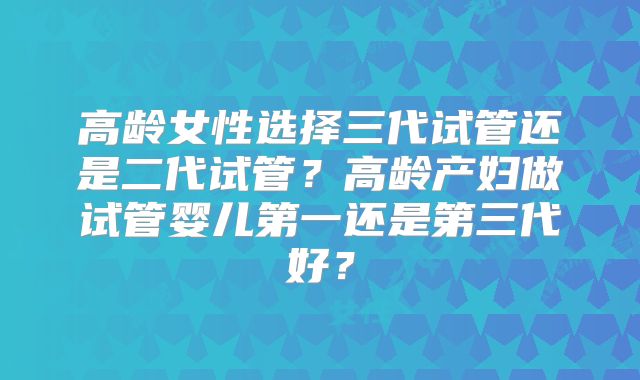 高龄女性选择三代试管还是二代试管？高龄产妇做试管婴儿第一还是第三代好？