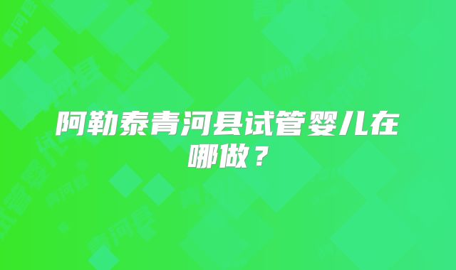 阿勒泰青河县试管婴儿在哪做？