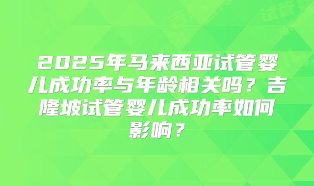 2025年马来西亚试管婴儿成功率与年龄相关吗？吉隆坡试管婴儿成功率如何影响？