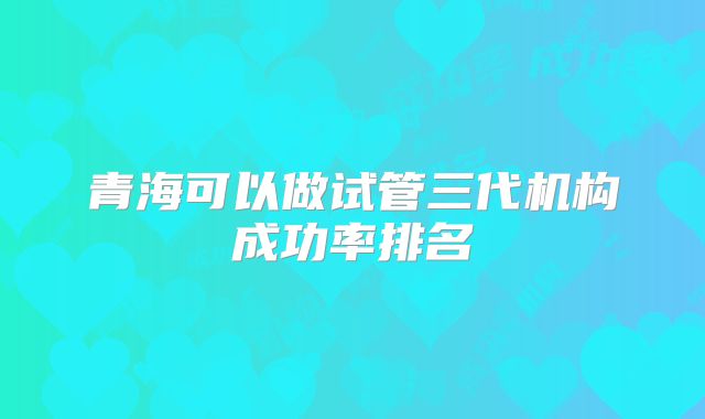 青海可以做试管三代机构成功率排名