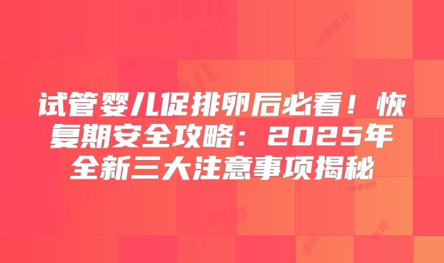 试管婴儿促排卵后必看！恢复期安全攻略：2025年全新三大注意事项揭秘