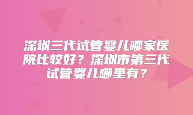 深圳三代试管婴儿哪家医院比较好？深圳市第三代试管婴儿哪里有？