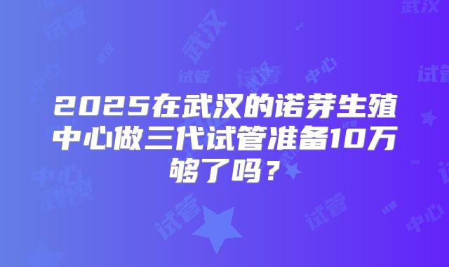 2025在武汉的诺芽生殖中心做三代试管准备10万够了吗？
