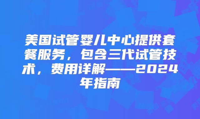 美国试管婴儿中心提供套餐服务，包含三代试管技术，费用详解——2024年指南