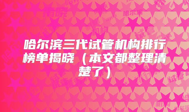 哈尔滨三代试管机构排行榜单揭晓（本文都整理清楚了）