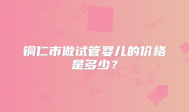 铜仁市做试管婴儿的价格是多少？