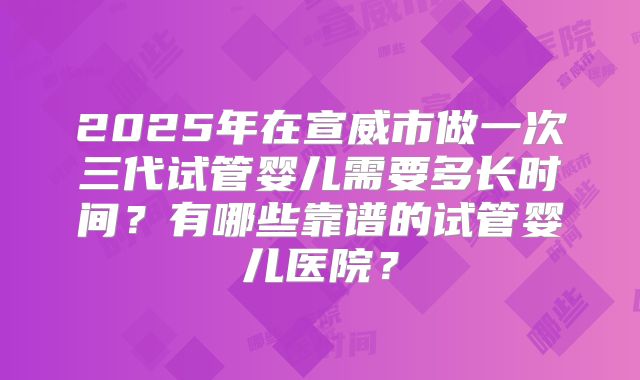 2025年在宣威市做一次三代试管婴儿需要多长时间？有哪些靠谱的试管婴儿医院？