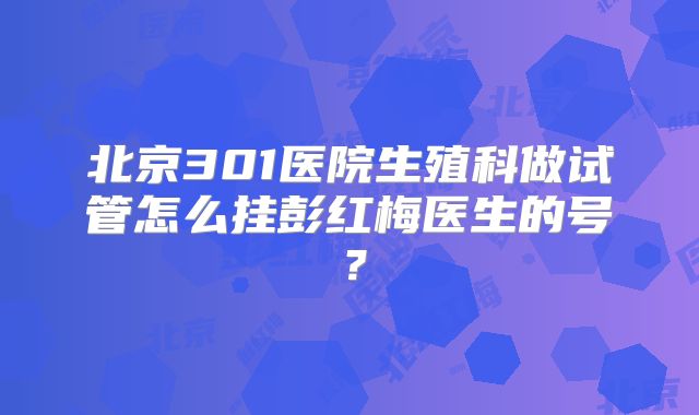 北京301医院生殖科做试管怎么挂彭红梅医生的号？