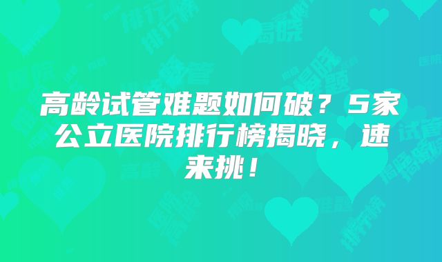 高龄试管难题如何破？5家公立医院排行榜揭晓，速来挑！