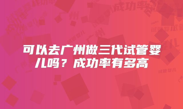 可以去广州做三代试管婴儿吗？成功率有多高