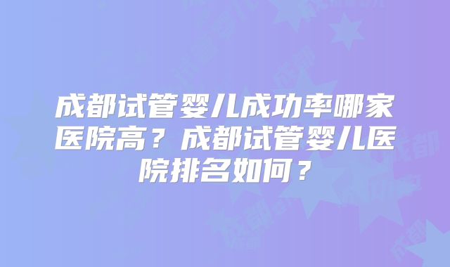 成都试管婴儿成功率哪家医院高？成都试管婴儿医院排名如何？