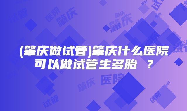 (肇庆做试管)肇庆什么医院可以做试管生多胎 ？