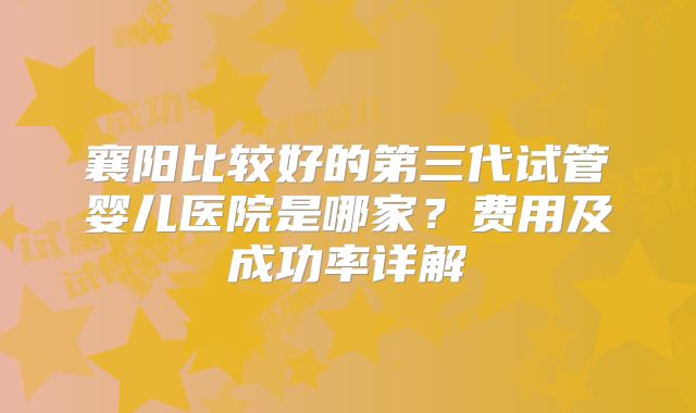 襄阳比较好的第三代试管婴儿医院是哪家?费用及成功率详解