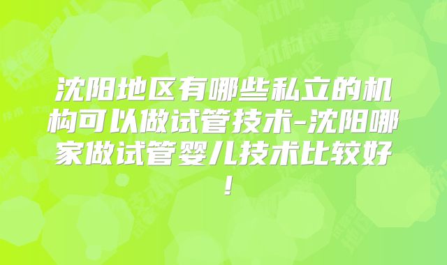 沈阳地区有哪些私立的机构可以做试管技术-沈阳哪家做试管婴儿技术比较好！