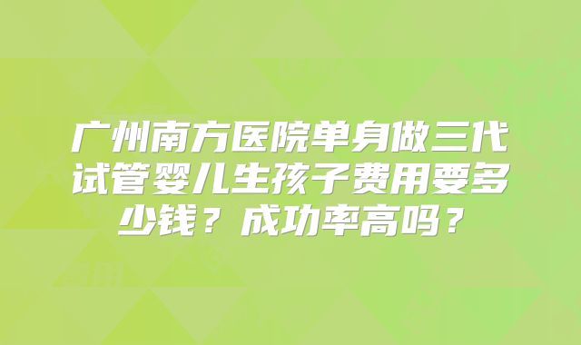 广州南方医院单身做三代试管婴儿生孩子费用要多少钱？成功率高吗？