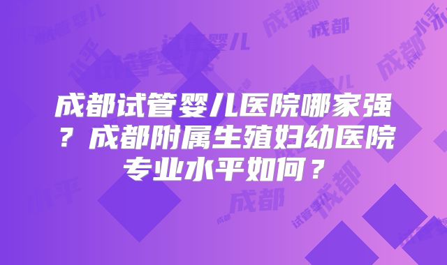 成都试管婴儿医院哪家强？成都附属生殖妇幼医院专业水平如何？