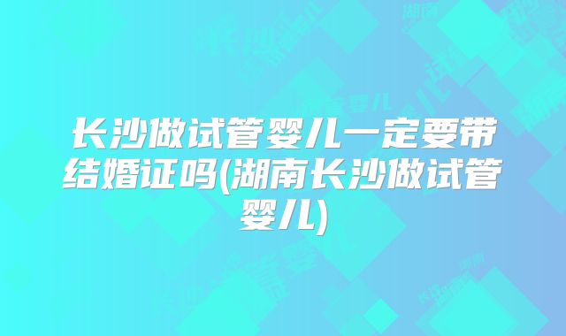 长沙做试管婴儿一定要带结婚证吗(湖南长沙做试管婴儿)