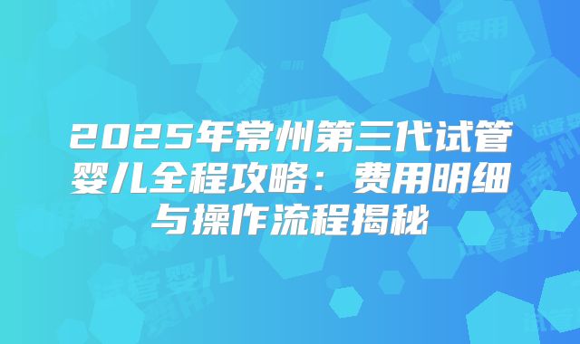 2025年常州第三代试管婴儿全程攻略：费用明细与操作流程揭秘