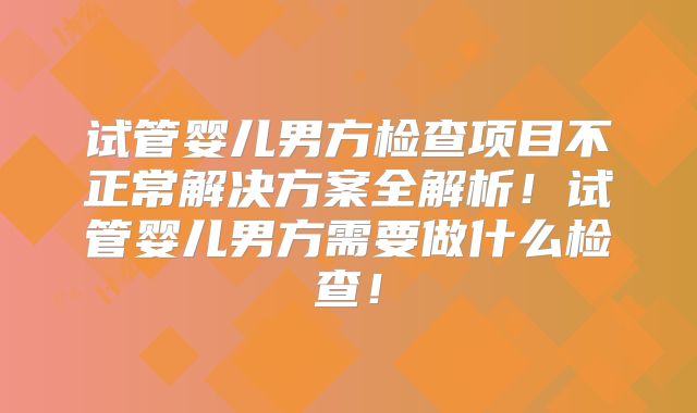 试管婴儿男方检查项目不正常解决方案全解析！试管婴儿男方需要做什么检查！