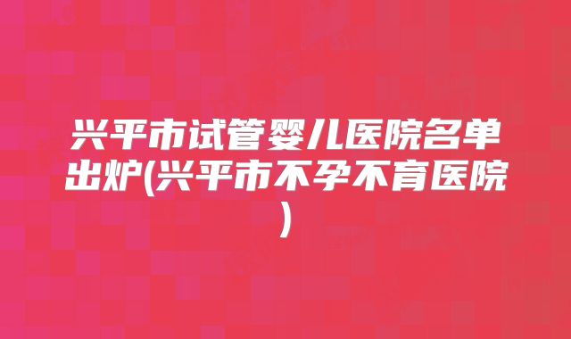 兴平市试管婴儿医院名单出炉(兴平市不孕不育医院)
