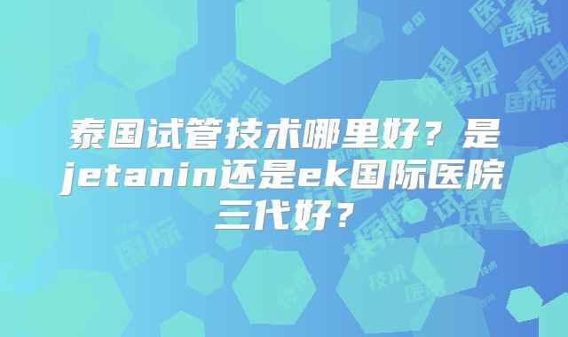 泰国试管技术哪里好？是jetanin还是ek国际医院三代好？
