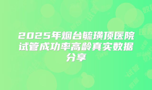 2025年烟台毓璜顶医院试管成功率高龄真实数据分享