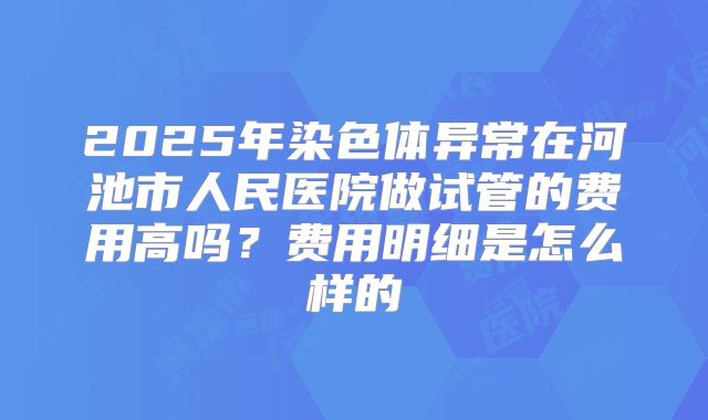 2025年染色体异常在河池市人民医院做试管的费用高吗?费用明细是怎么样的