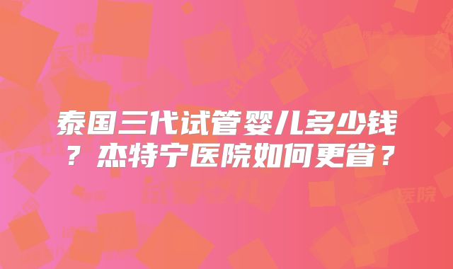 泰国三代试管婴儿多少钱？杰特宁医院如何更省？