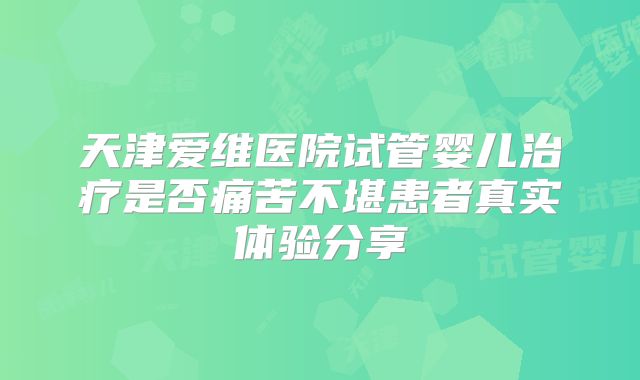 天津爱维医院试管婴儿治疗是否痛苦不堪患者真实体验分享