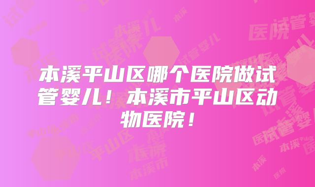 本溪平山区哪个医院做试管婴儿！本溪市平山区动物医院！