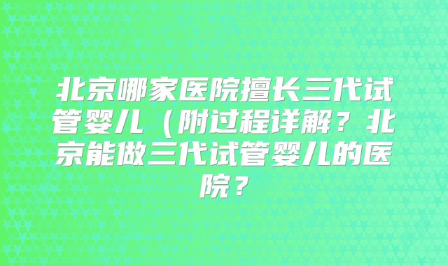 北京哪家医院擅长三代试管婴儿（附过程详解？北京能做三代试管婴儿的医院？