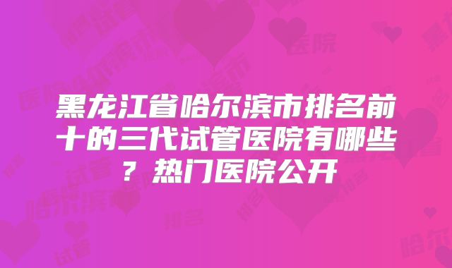 黑龙江省哈尔滨市排名前十的三代试管医院有哪些？热门医院公开