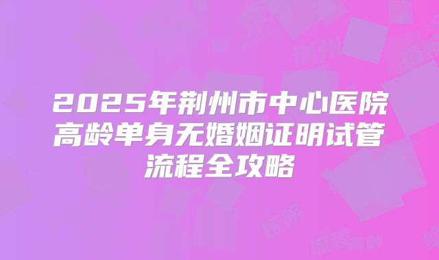 2025年荆州市中心医院高龄单身无婚姻证明试管流程全攻略